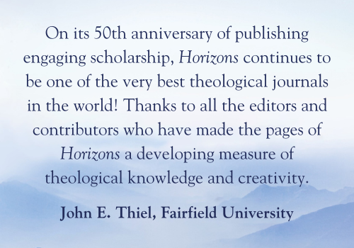 On its 50th anniversary of publishing engaging scholarship, Horizons continues to be one of the very best theological journals in the world! Thanks to all the editors and contributors who have made the pages of Horizons a developing measure of theological knowledge and creativity. -John E. Thiel, Fairfield University
