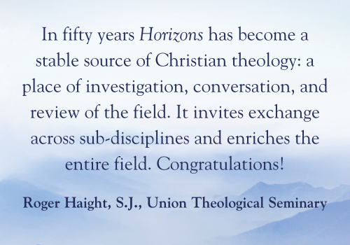 In fifty years Horizons has become a stable source of Christian theology: a place of investigation, conversation, and review of the field. It invites exchange across sub-disciplines and enriches the entire field. Congratulations! - Roger Haight, S.J., Union Theological Seminary